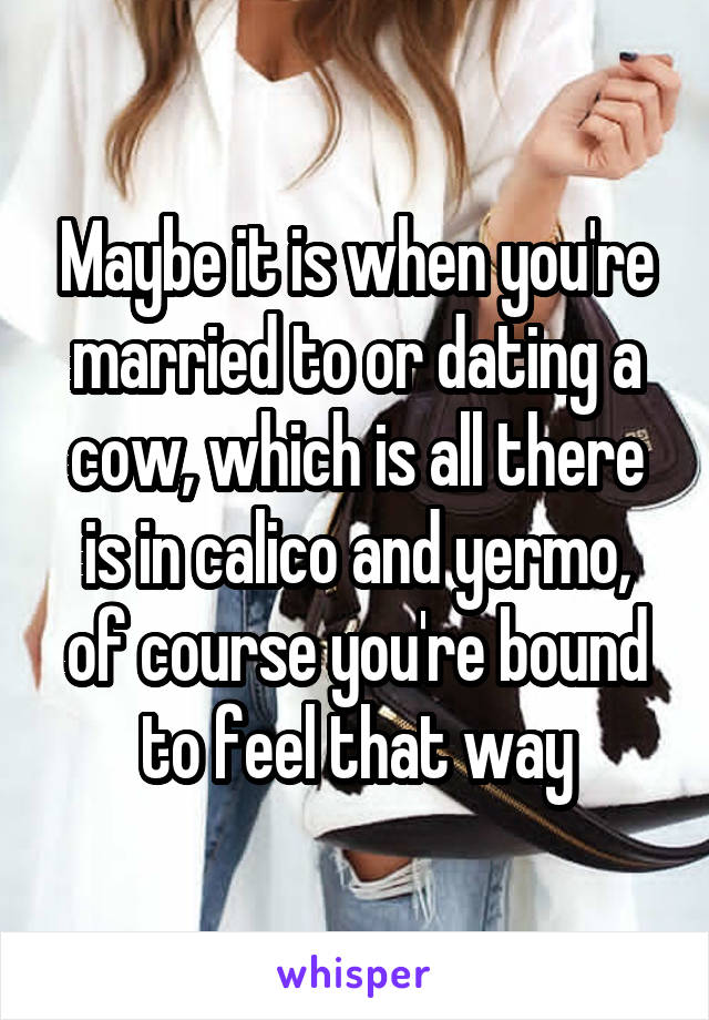 Maybe it is when you're married to or dating a cow, which is all there is in calico and yermo, of course you're bound to feel that way