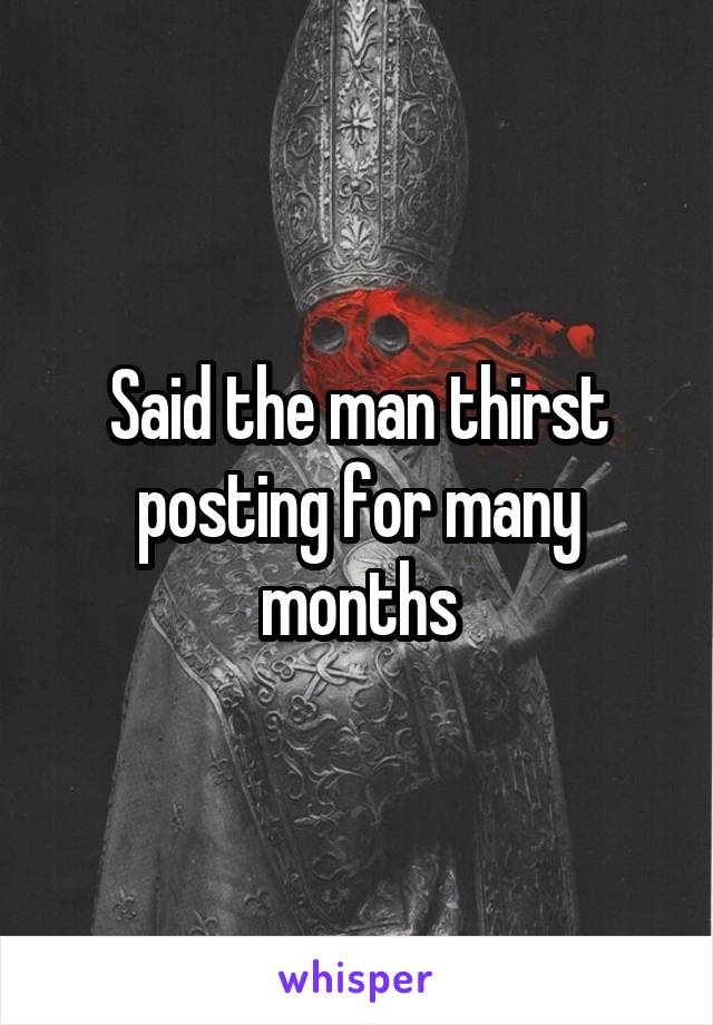 Said the man thirst posting for many months