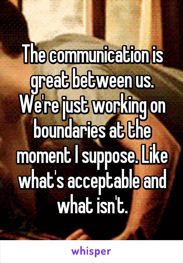 The communication is great between us. We're just working on boundaries at the moment I suppose. Like what's acceptable and what isn't.