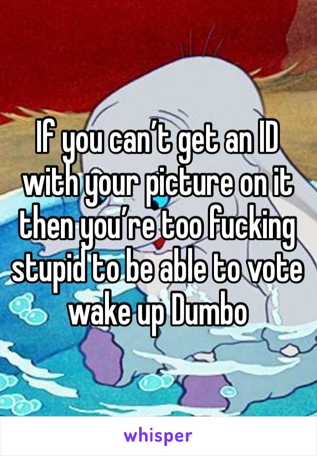 If you can’t get an ID with your picture on it then you’re too fucking stupid to be able to vote wake up Dumbo