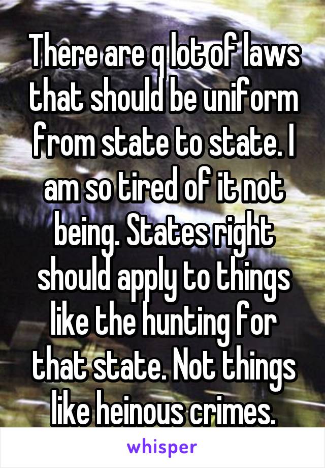 There are q lot of laws that should be uniform from state to state. I am so tired of it not being. States right should apply to things like the hunting for that state. Not things like heinous crimes.