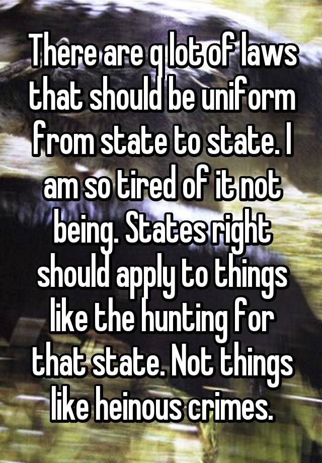 There are q lot of laws that should be uniform from state to state. I am so tired of it not being. States right should apply to things like the hunting for that state. Not things like heinous crimes.