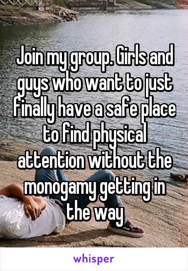 Join my group. Girls and guys who want to just finally have a safe place to find physical attention without the monogamy getting in the way