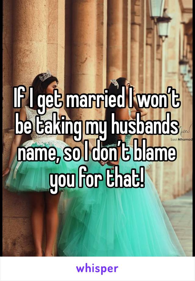 If I get married I won’t be taking my husbands name, so I don’t blame you for that! 