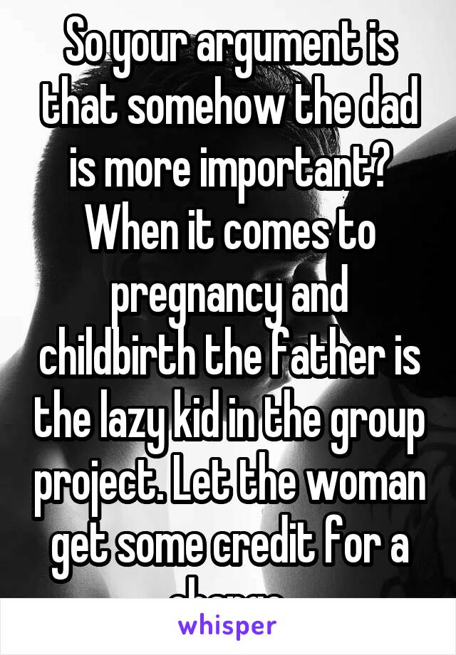 So your argument is that somehow the dad is more important? When it comes to pregnancy and childbirth the father is the lazy kid in the group project. Let the woman get some credit for a change.