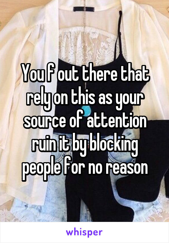 You f out there that rely on this as your source of attention ruin it by blocking people for no reason