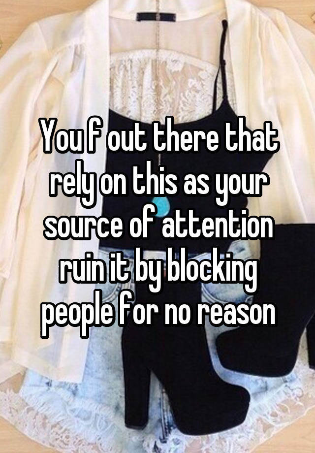 You f out there that rely on this as your source of attention ruin it by blocking people for no reason