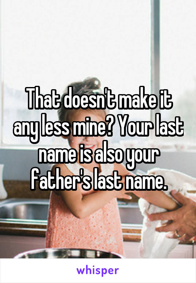 That doesn't make it any less mine? Your last name is also your father's last name.