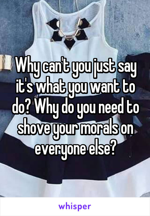 Why can't you just say it's what you want to do? Why do you need to shove your morals on everyone else?