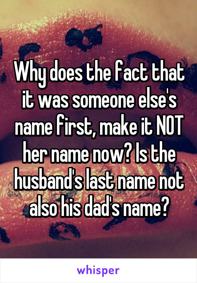 Why does the fact that it was someone else's name first, make it NOT her name now? Is the husband's last name not also his dad's name?