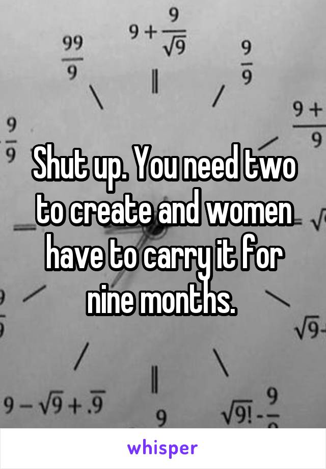 Shut up. You need two to create and women have to carry it for nine months. 