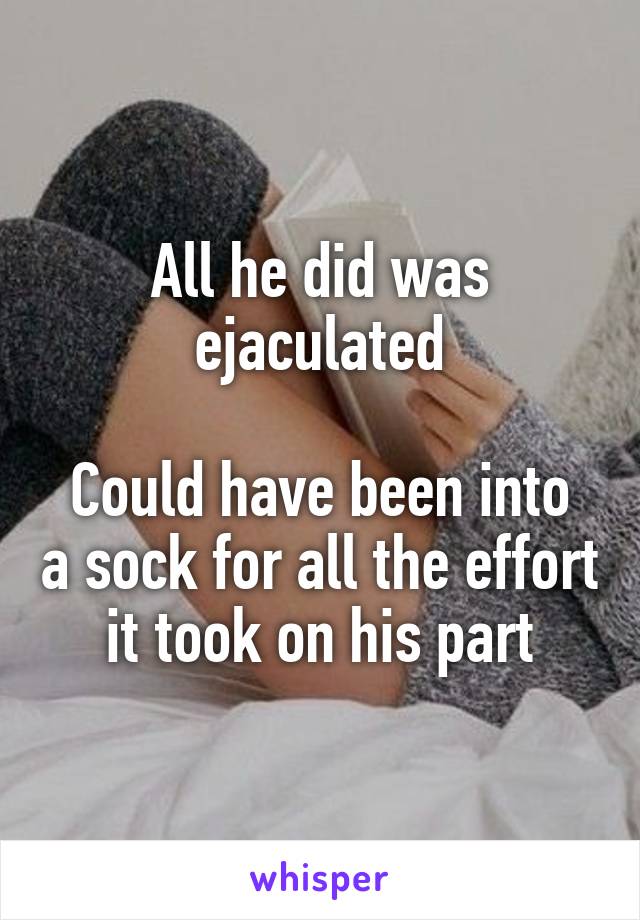 All he did was ejaculated

Could have been into a sock for all the effort it took on his part