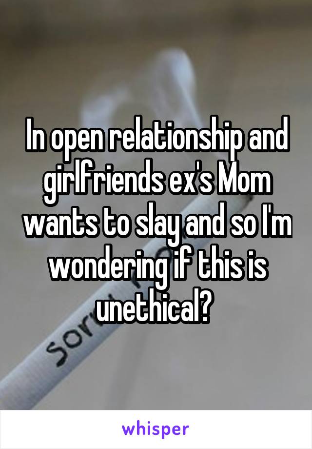 In open relationship and girlfriends ex's Mom wants to slay and so I'm wondering if this is unethical? 