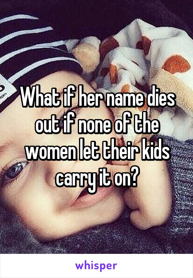 What if her name dies out if none of the women let their kids carry it on?