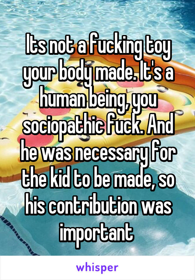 Its not a fucking toy your body made. It's a human being, you sociopathic fuck. And he was necessary for the kid to be made, so his contribution was important 