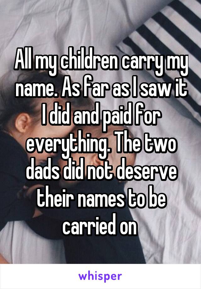 All my children carry my name. As far as I saw it I did and paid for everything. The two dads did not deserve their names to be carried on 