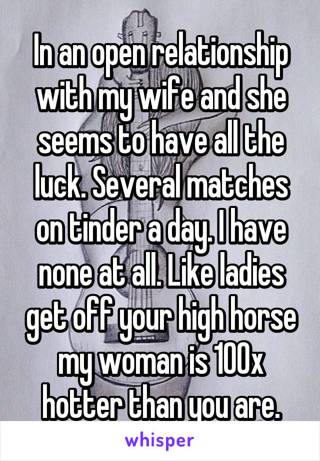 In an open relationship with my wife and she seems to have all the luck. Several matches on tinder a day. I have none at all. Like ladies get off your high horse my woman is 100x hotter than you are.