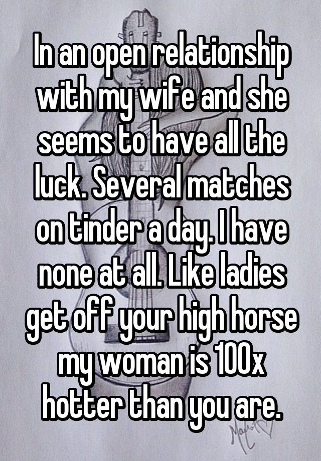 In an open relationship with my wife and she seems to have all the luck. Several matches on tinder a day. I have none at all. Like ladies get off your high horse my woman is 100x hotter than you are.