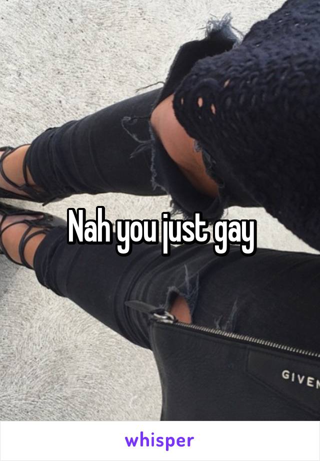 Nah you just gay