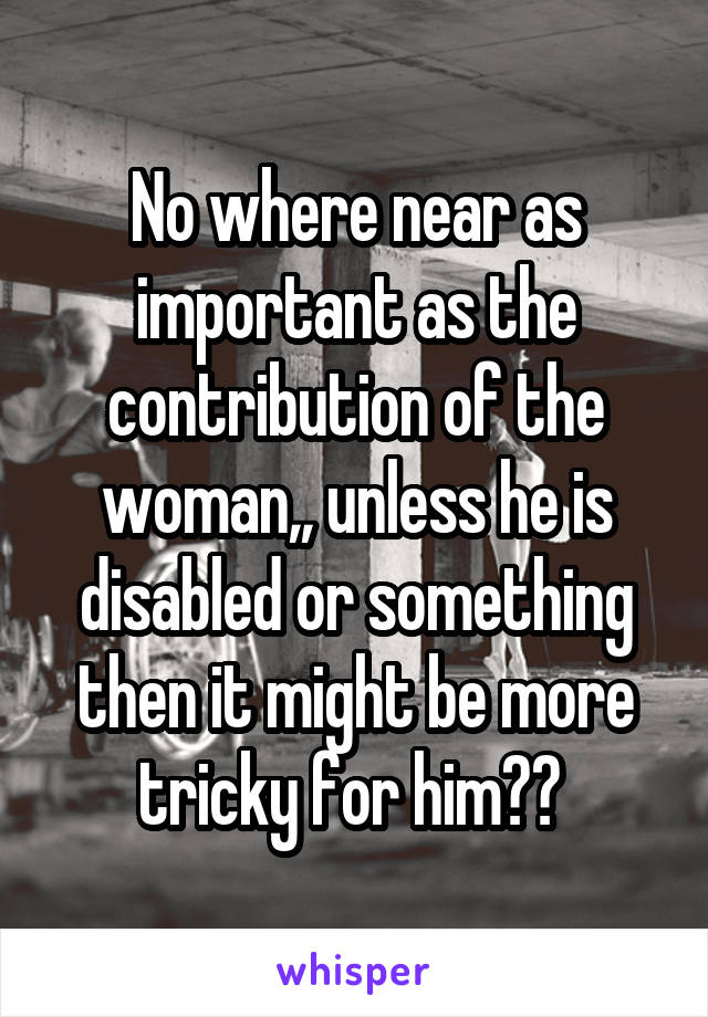 No where near as important as the contribution of the woman,, unless he is disabled or something then it might be more tricky for him?? 