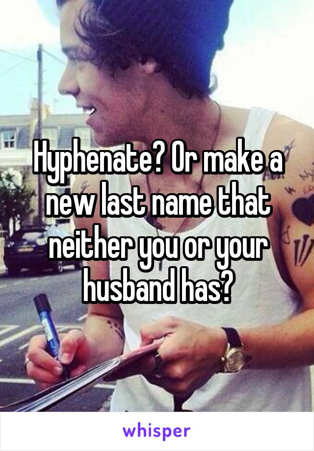 Hyphenate? Or make a new last name that neither you or your husband has?