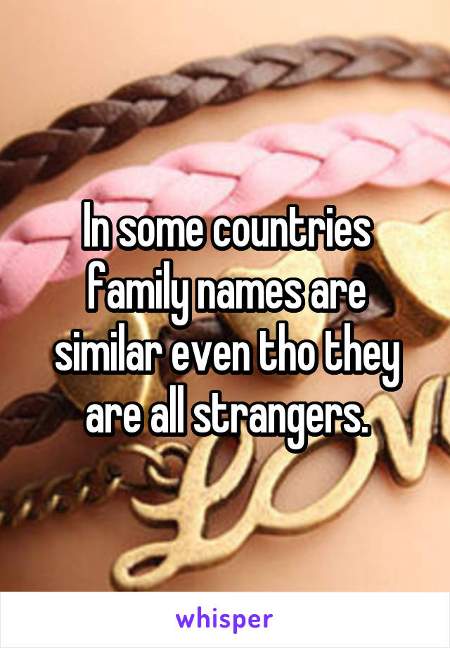 In some countries family names are similar even tho they are all strangers.