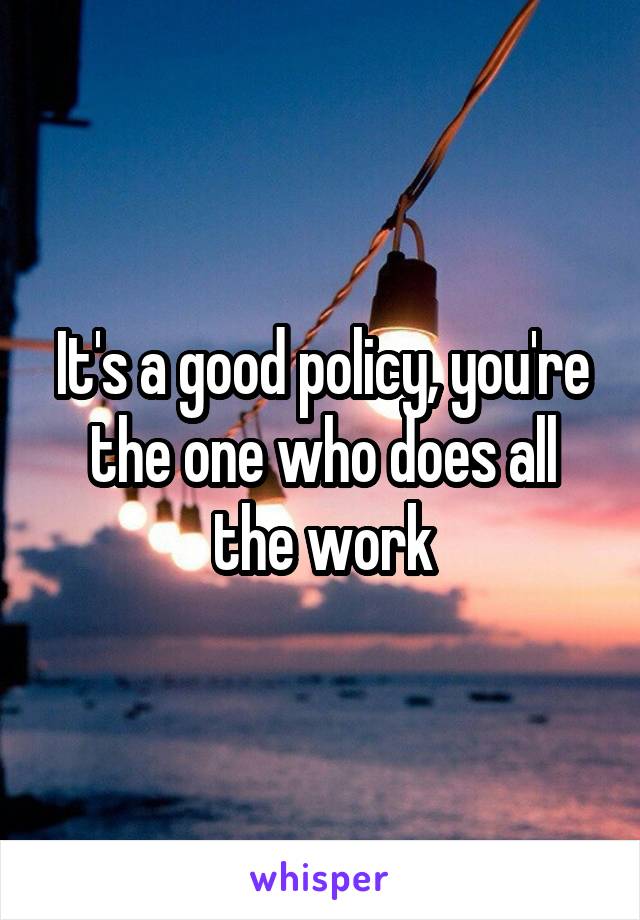 It's a good policy, you're the one who does all the work