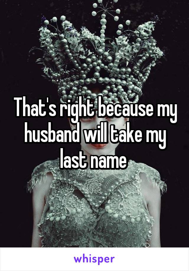 That's right because my husband will take my last name 