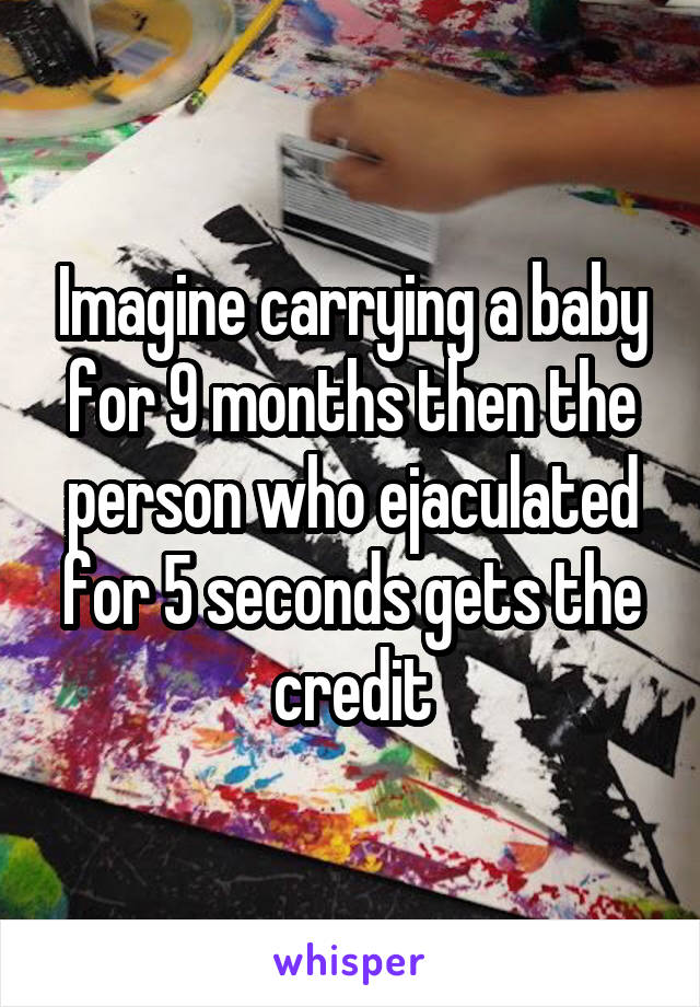 Imagine carrying a baby for 9 months then the person who ejaculated for 5 seconds gets the credit