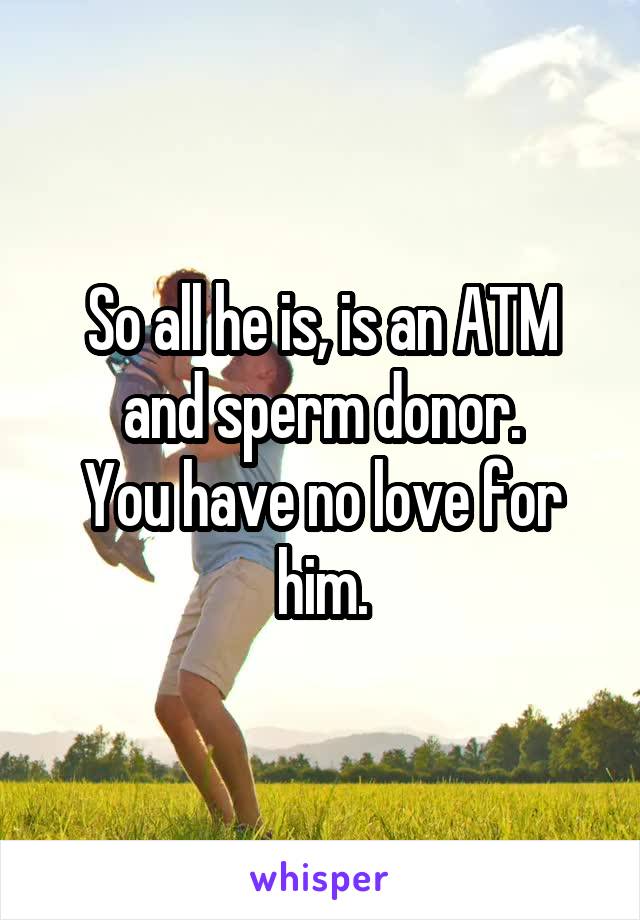 So all he is, is an ATM and sperm donor.
You have no love for him.