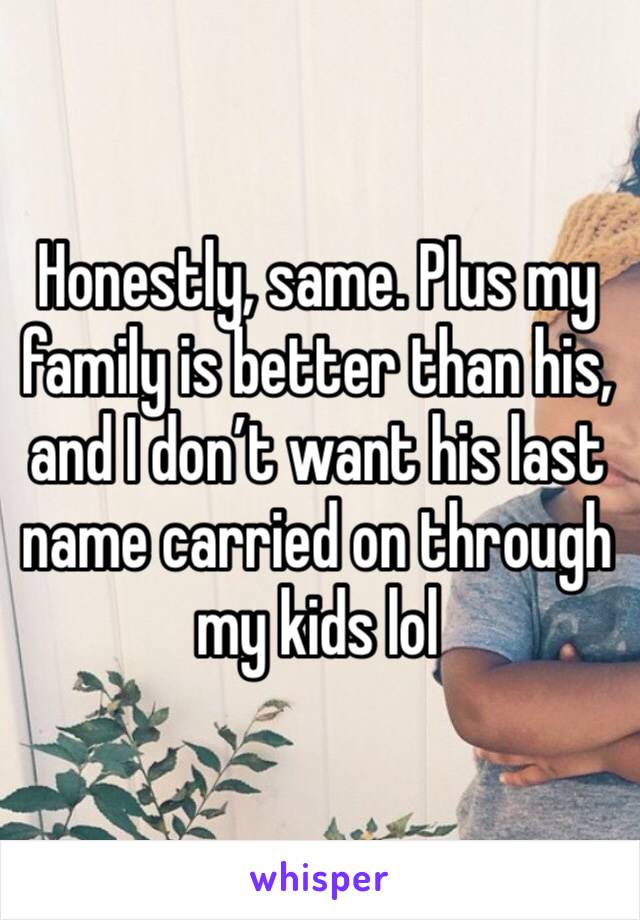 Honestly, same. Plus my family is better than his, and I don’t want his last name carried on through my kids lol