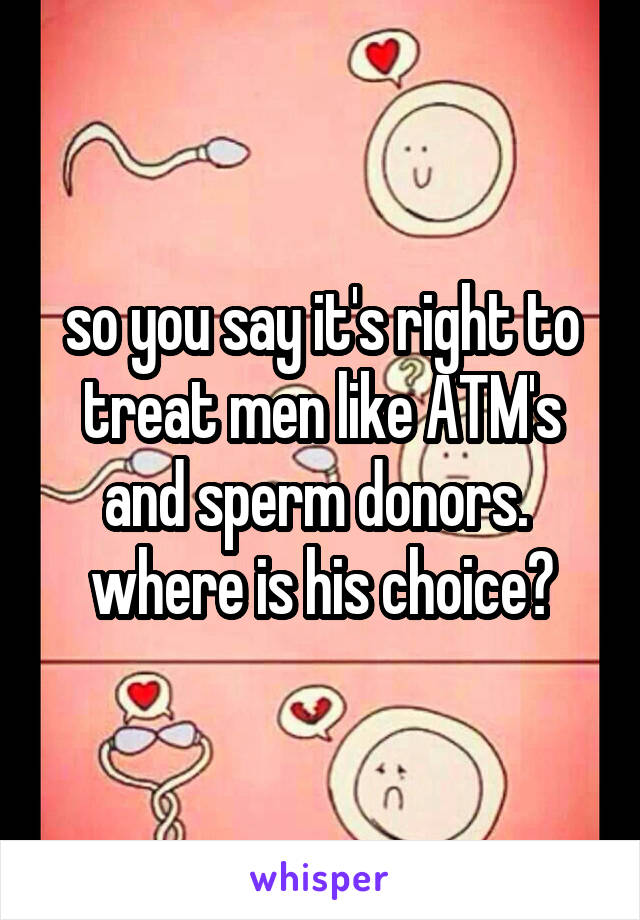 so you say it's right to treat men like ATM's and sperm donors. 
where is his choice?