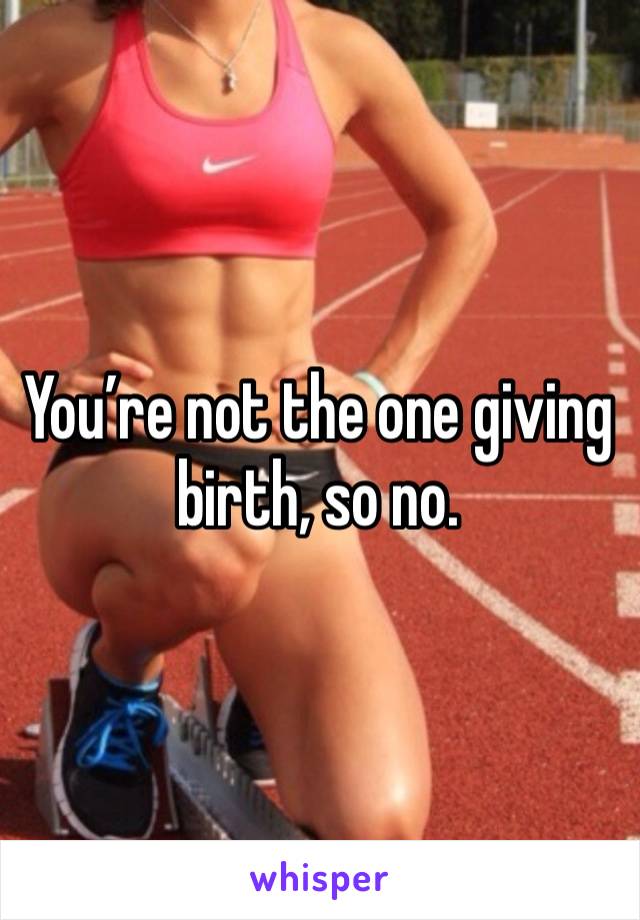 You’re not the one giving birth, so no. 