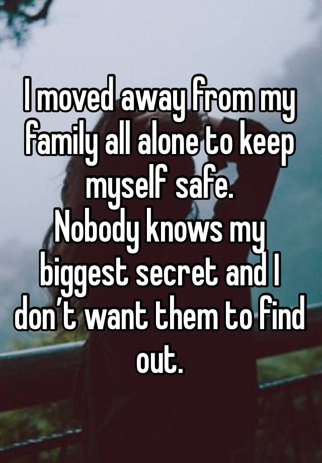 I moved away from my family all alone to keep myself safe. 
Nobody knows my biggest secret and I don’t want them to find out. 