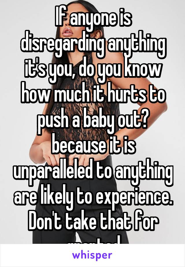 If anyone is disregarding anything it's you, do you know how much it hurts to push a baby out? because it is unparalleled to anything are likely to experience. Don't take that for granted