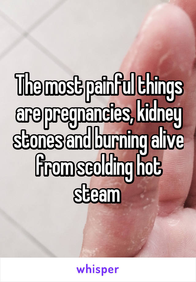 The most painful things are pregnancies, kidney stones and burning alive from scolding hot steam 