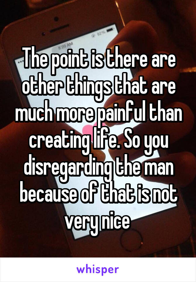 The point is there are other things that are much more painful than creating life. So you disregarding the man because of that is not very nice 