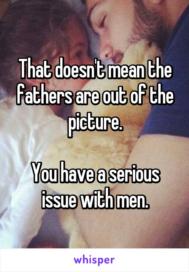 That doesn't mean the fathers are out of the picture.

You have a serious issue with men.