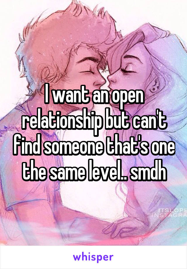 I want an open relationship but can't find someone that's one the same level.. smdh