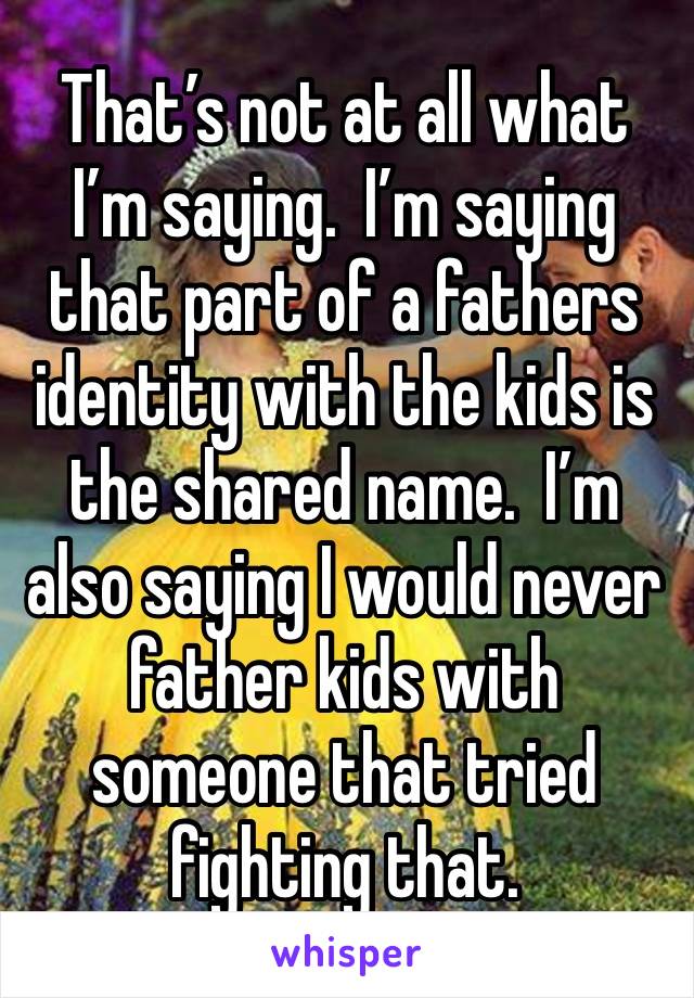 That’s not at all what I’m saying.  I’m saying that part of a fathers identity with the kids is the shared name.  I’m also saying I would never father kids with someone that tried fighting that.