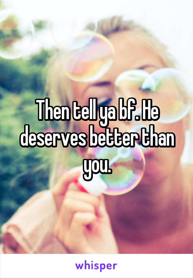 Then tell ya bf. He deserves better than you.