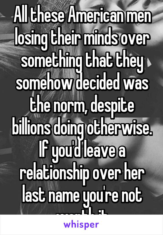 All these American men losing their minds over something that they somehow decided was the norm, despite billions doing otherwise. If you'd leave a relationship over her last name you're not worth it