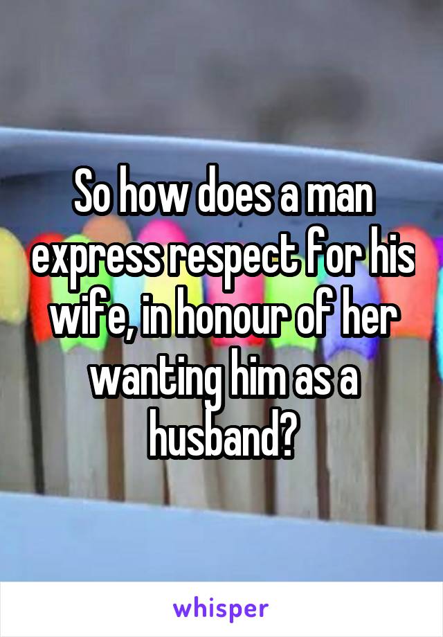 So how does a man express respect for his wife, in honour of her wanting him as a husband?