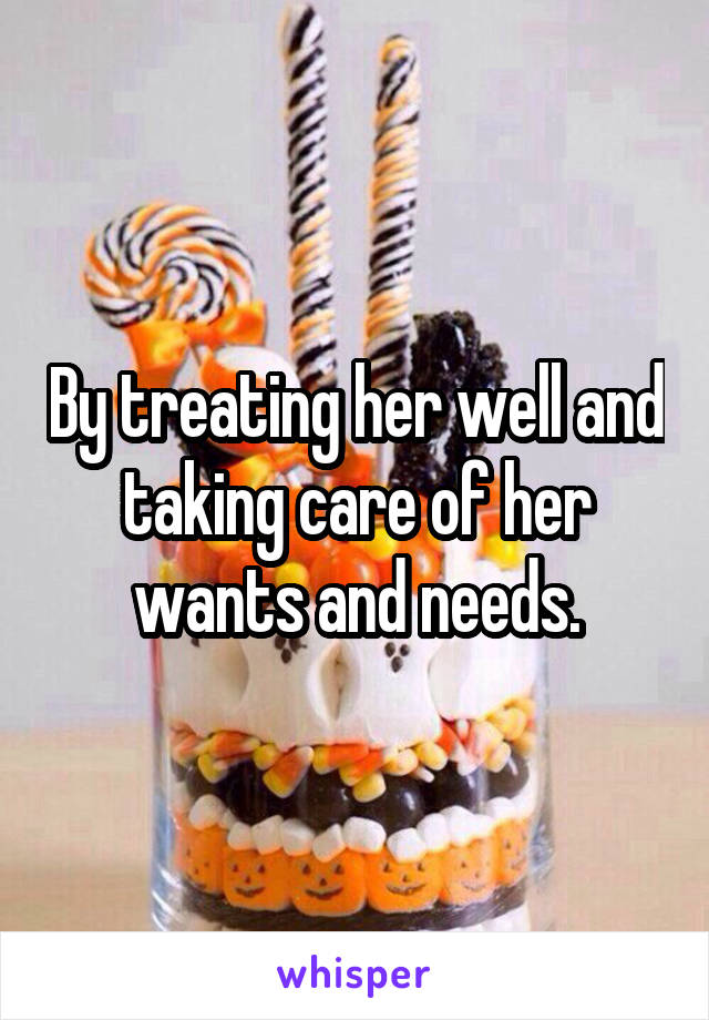 By treating her well and taking care of her wants and needs.