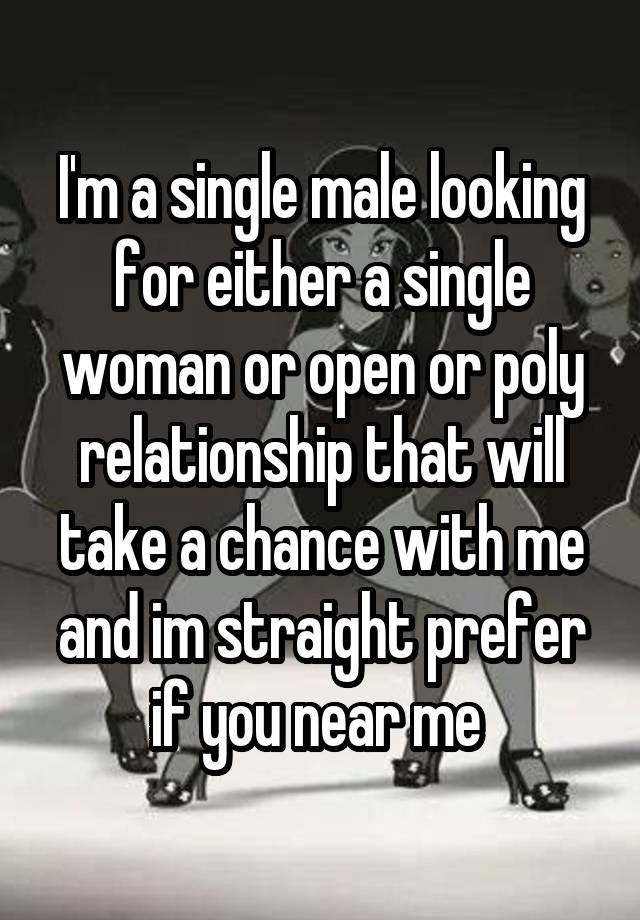 I'm a single male looking for either a single woman or open or poly relationship that will take a chance with me and im straight prefer if you near me 