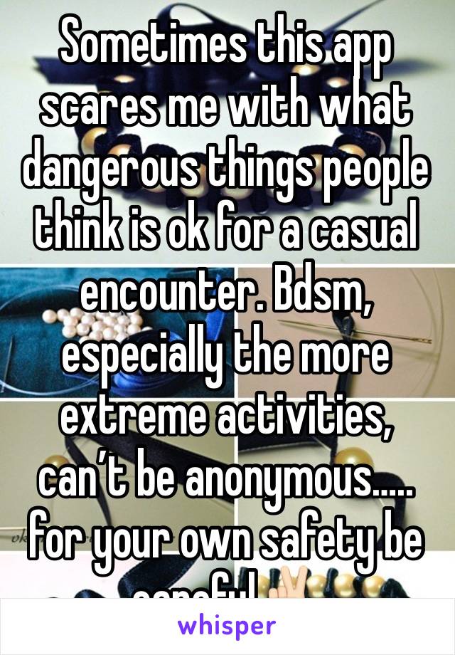 Sometimes this app scares me with what dangerous things people think is ok for a casual encounter. Bdsm, especially the more extreme activities, can’t be anonymous….. for your own safety be careful✌🏻