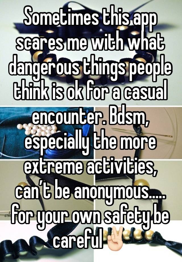 Sometimes this app scares me with what dangerous things people think is ok for a casual encounter. Bdsm, especially the more extreme activities, can’t be anonymous….. for your own safety be careful✌🏻