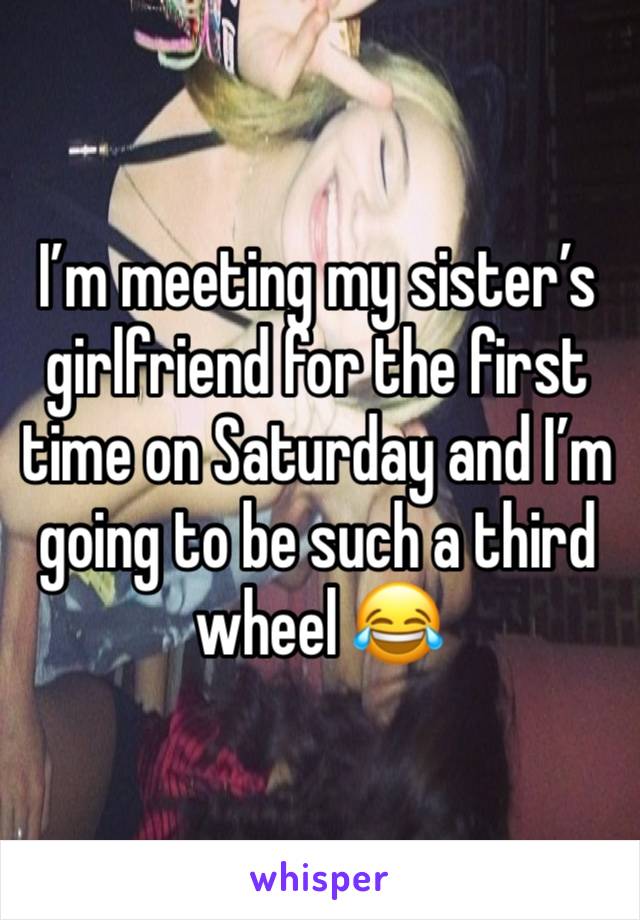 I’m meeting my sister’s girlfriend for the first time on Saturday and I’m going to be such a third wheel 😂