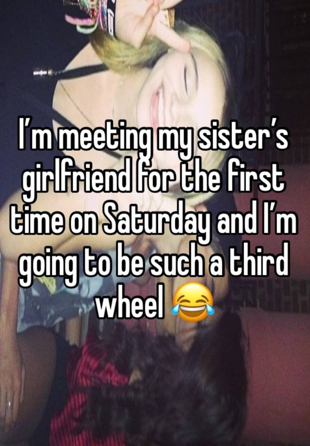 I’m meeting my sister’s girlfriend for the first time on Saturday and I’m going to be such a third wheel 😂