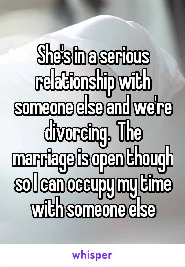 She's in a serious relationship with someone else and we're divorcing.  The marriage is open though so I can occupy my time with someone else